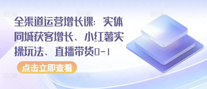 全渠道运营增长课：实体同城获客增长、小红薯实操玩法、直播带货0-1-资源阁