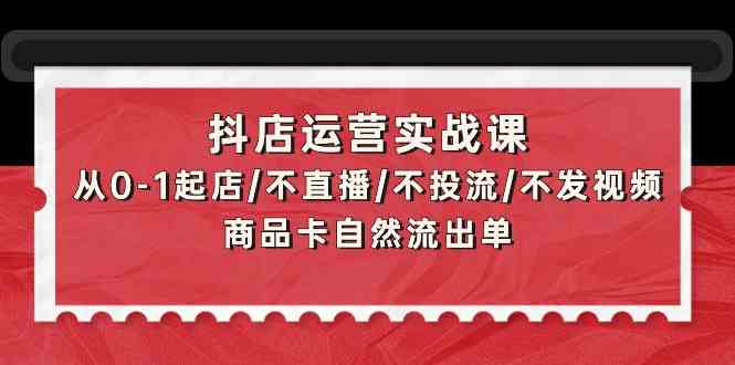 抖店运营实战课：从0-1起店/不直播/不投流/不发视频/商品卡自然流出单-资源阁