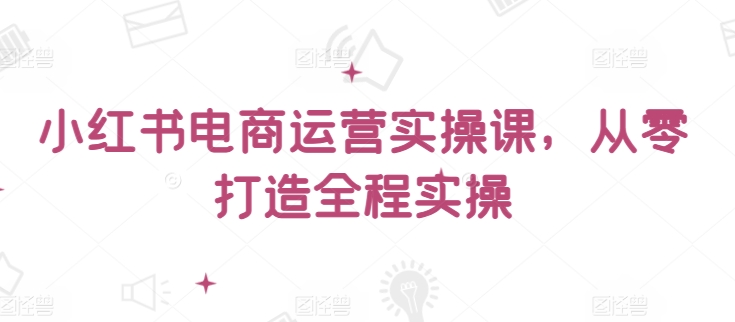 小红书电商运营实操课，​从零打造全程实操-资源阁