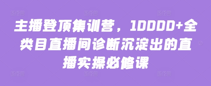 主播登顶集训营，10000+全类目直播间诊断沉淀出的直播实操必修课-资源阁
