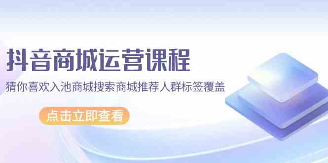 抖音商城运营课程，猜你喜欢入池商城搜索商城推荐人群标签覆盖（67节课）-资源阁