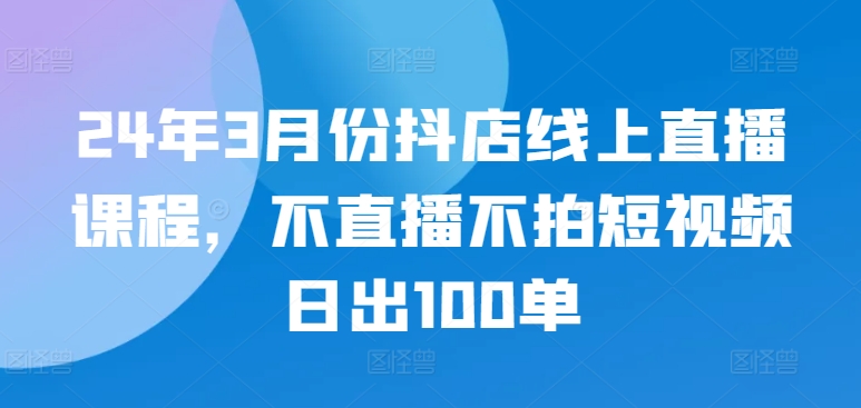 24年3月份抖店线上直播课程，不直播不拍短视频日出100单-资源阁