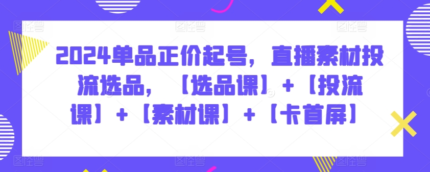 2024单品正价起号，直播素材投流选品，【选品课】+【投流课】+【素材课】+【卡首屏】-资源阁