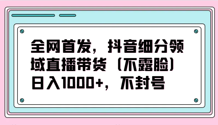 全网首发，抖音细分领域直播带货（不露脸）项目，日入1000+，不封号-资源阁