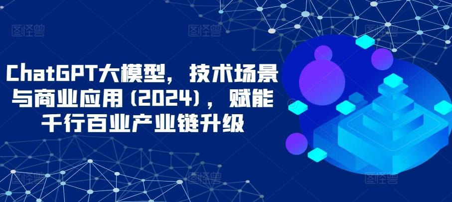 ChatGPT大模型，技术场景与商业应用(2024)，赋能千行百业产业链升级-资源阁