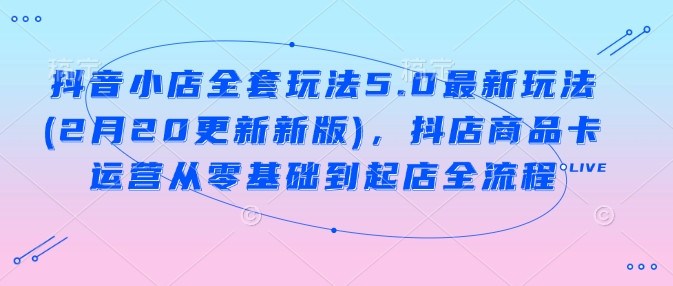 抖音小店全套玩法5.0最新玩法(2月20更新新版)，抖店商品卡运营从零基础到起店全流程-资源阁