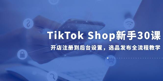 （14960期）TikTok Shop新手30课，开店注册到后台设置，选品发布全流程教学-资源阁