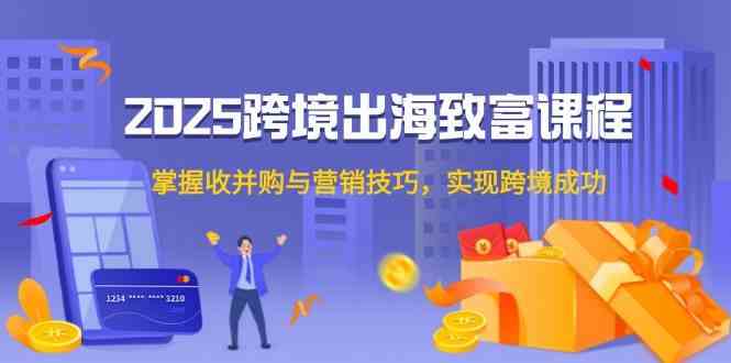 2025跨境出海致富课程，掌握收并购与营销技巧，实现跨境成功-资源阁