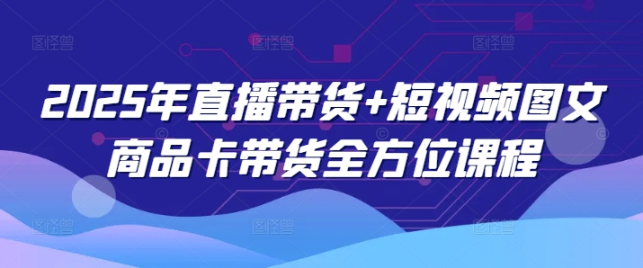 2025年直播带货+短视频图文商品卡带货全方位课程-资源阁