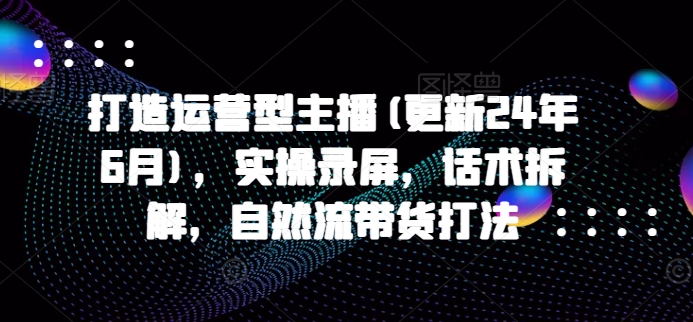 打造运营型主播(更新25年5月)，实操录屏，话术拆解，自然流带货打法-资源阁