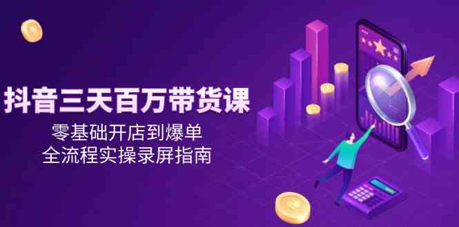 抖音三天百万带货课，零基础开店到爆单，全流程实操录屏指南-资源阁