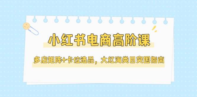 小红书电商高阶课，多店矩阵+卡位选品，大红海类目突围指南（更新5月）-资源阁