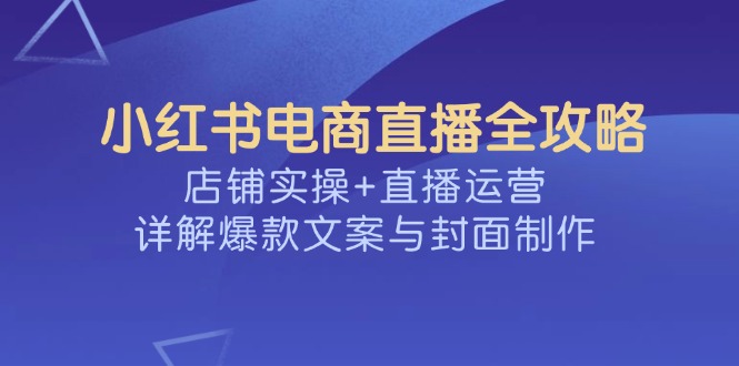 （14410期）小红书电商直播全攻略，店铺实操+直播运营，详解爆款文案与封面制作-资源阁