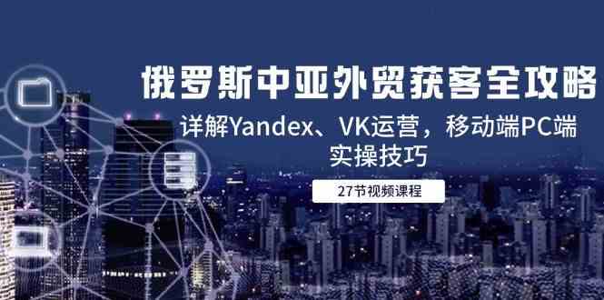 俄罗斯中亚外贸获客全攻略，详解Yandex、VK运营，移动端PC端实操技巧-资源阁