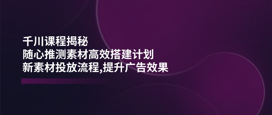（14317期）千川课程揭秘：随心推测素材高效搭建计划,新素材投放流程,提升广告效果-资源阁