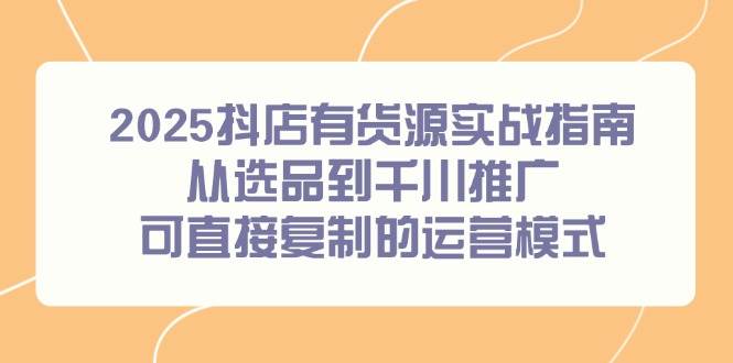 （14983期）2025抖店有货源实战指南，从选品到千川推广，可直接复制的运营模式-资源阁